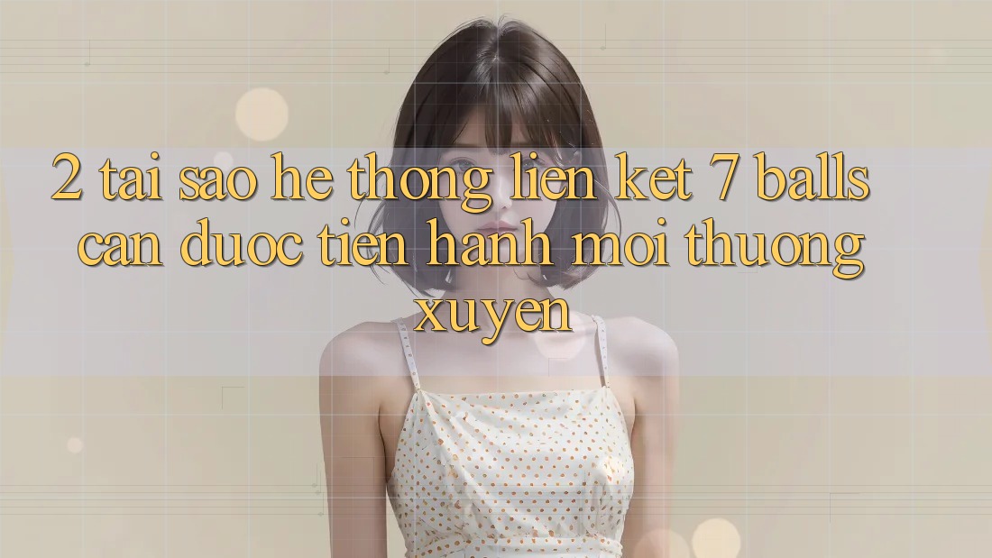 2. Tại Sao Hệ Thống Liên kết 7 balls Cần Được “Tiến hành Mới” Thường xuyên?