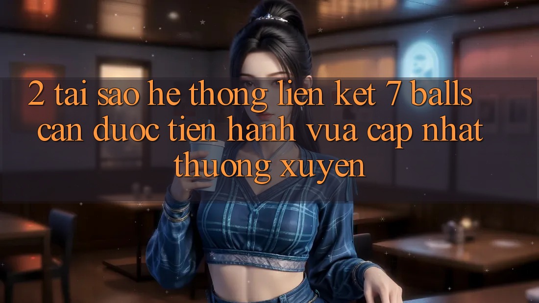 2. Tại Sao Hệ Thống Liên kết 7 balls Cần Được “Tiến hành Vừa cập nhật” Thường xuyên? 2. Tại Sao Hệ Thống Liên kết 7 balls Cần Được “Tiến hành Vừa cập nhật” Thường xuyên?