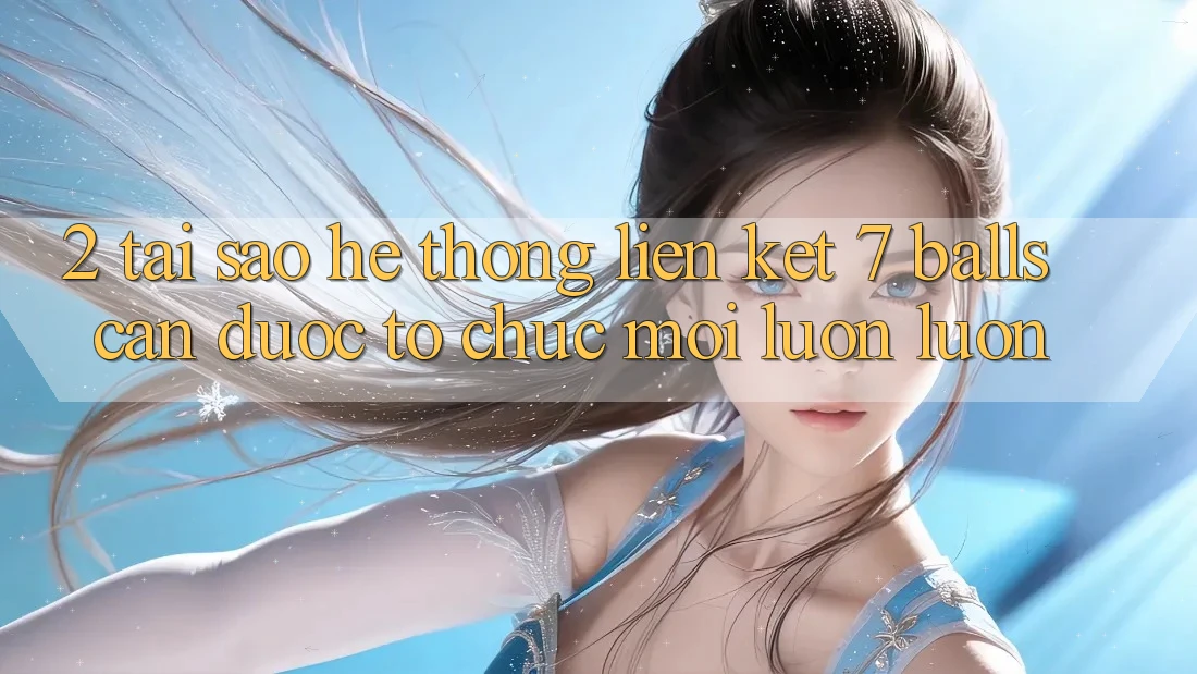 2. Tại Sao Hệ Thống Liên kết 7 balls Cần Được “Tổ chức Mới” Luôn luôn?