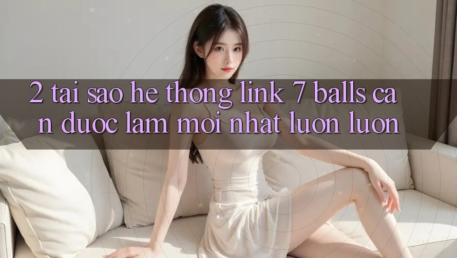 2. Tại Sao Hệ Thống Link 7 balls Cần Được “Làm Mới nhất” Luôn luôn? 2. Tại Sao Hệ Thống Link 7 balls Cần Được “Làm Mới nhất” Luôn luôn?