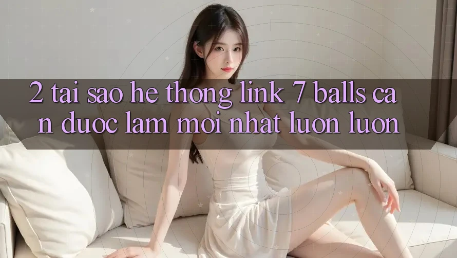 2. Tại Sao Hệ Thống Link 7 balls Cần Được “Làm Mới nhất” Luôn luôn?