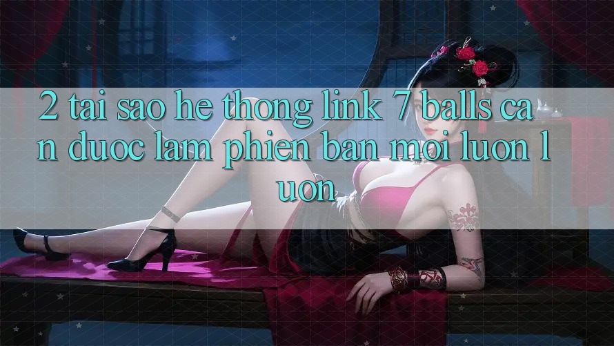 2. Tại Sao Hệ Thống Link 7 balls Cần Được “Làm Phiên bản mới” Luôn luôn? 2. Tại Sao Hệ Thống Link 7 balls Cần Được “Làm Phiên bản mới” Luôn luôn?