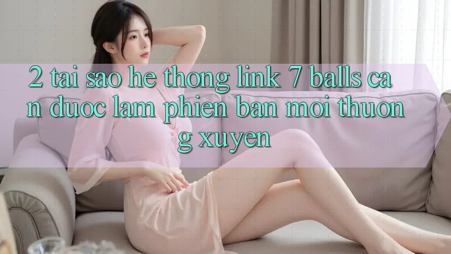 2. Tại Sao Hệ Thống Link 7 balls Cần Được “Làm Phiên bản mới” Thường xuyên? 2. Tại Sao Hệ Thống Link 7 balls Cần Được “Làm Phiên bản mới” Thường xuyên?