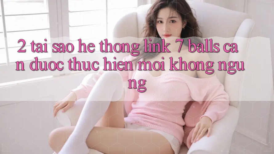 2. Tại Sao Hệ Thống Link 7 balls Cần Được “Thực hiện Mới” Không ngừng?