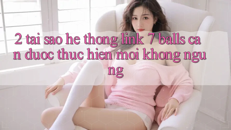 2. Tại Sao Hệ Thống Link 7 balls Cần Được “Thực hiện Mới” Không ngừng? 2. Tại Sao Hệ Thống Link 7 balls Cần Được “Thực hiện Mới” Không ngừng?