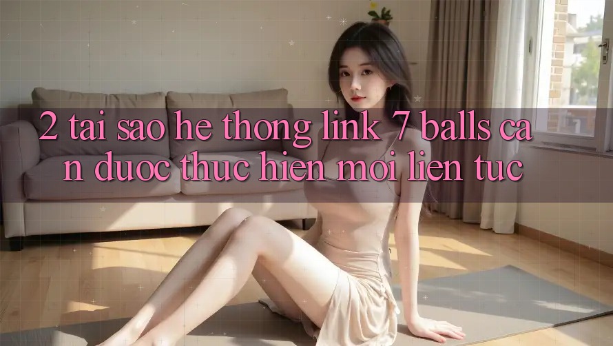 2. Tại Sao Hệ Thống Link 7 balls Cần Được “Thực hiện Mới” Liên tục? 2. Tại Sao Hệ Thống Link 7 balls Cần Được “Thực hiện Mới” Liên tục?