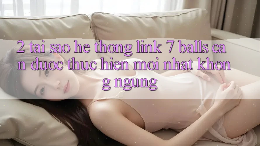 2. Tại Sao Hệ Thống Link 7 balls Cần Được “Thực hiện Mới nhất” Không ngừng? 2. Tại Sao Hệ Thống Link 7 balls Cần Được “Thực hiện Mới nhất” Không ngừng?