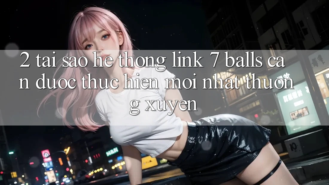 2. Tại Sao Hệ Thống Link 7 balls Cần Được “Thực hiện Mới nhất” Thường xuyên?
