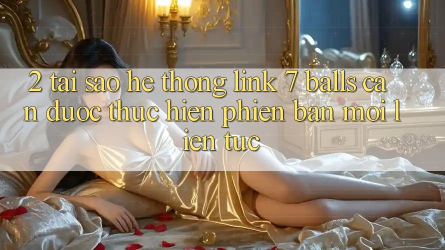 2. Tại Sao Hệ Thống Link 7 balls Cần Được “Thực hiện Phiên bản mới” Liên Tục?