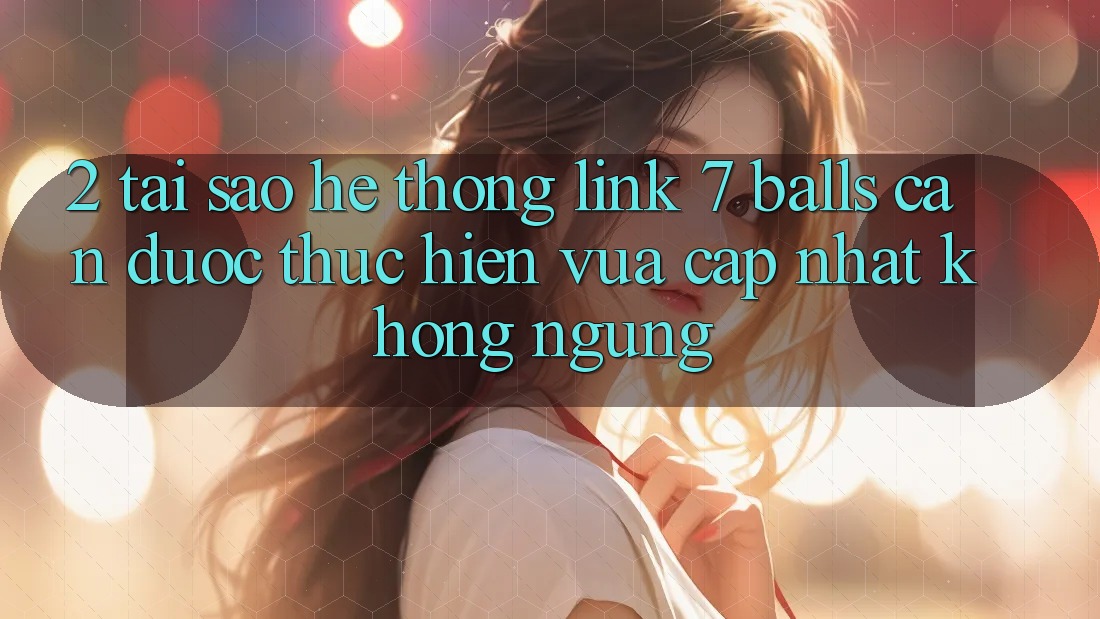 2. Tại Sao Hệ Thống Link 7 balls Cần Được “Thực hiện Vừa cập nhật” Không ngừng? 2. Tại Sao Hệ Thống Link 7 balls Cần Được “Thực hiện Vừa cập nhật” Không ngừng?