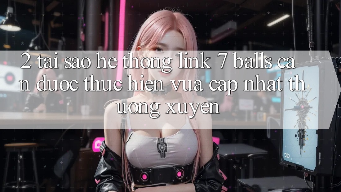 2. Tại Sao Hệ Thống Link 7 balls Cần Được “Thực hiện Vừa cập nhật” Thường xuyên?