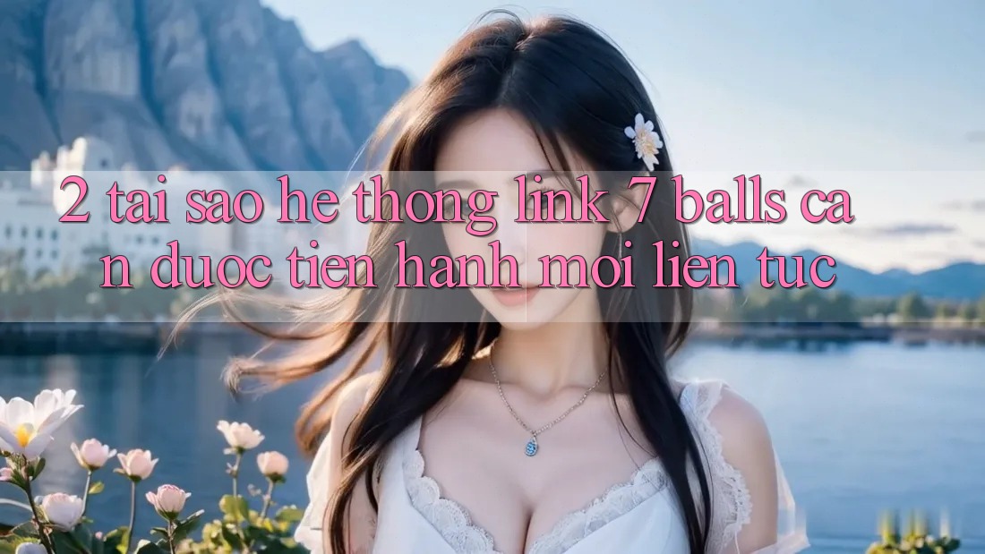 2. Tại Sao Hệ Thống Link 7 balls Cần Được “Tiến hành Mới” Liên Tục?