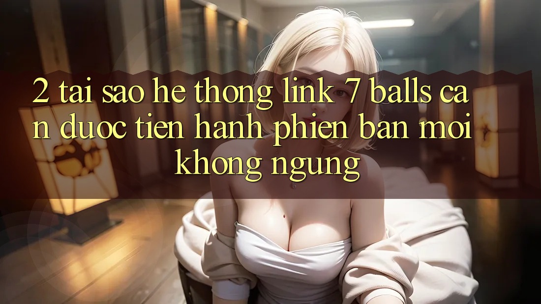 2. Tại Sao Hệ Thống Link 7 balls Cần Được “Tiến hành Phiên bản mới” Không ngừng?