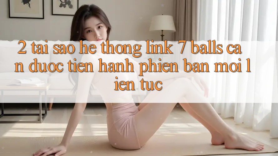 2. Tại Sao Hệ Thống Link 7 balls Cần Được “Tiến hành Phiên bản mới” Liên tục? 2. Tại Sao Hệ Thống Link 7 balls Cần Được “Tiến hành Phiên bản mới” Liên tục?