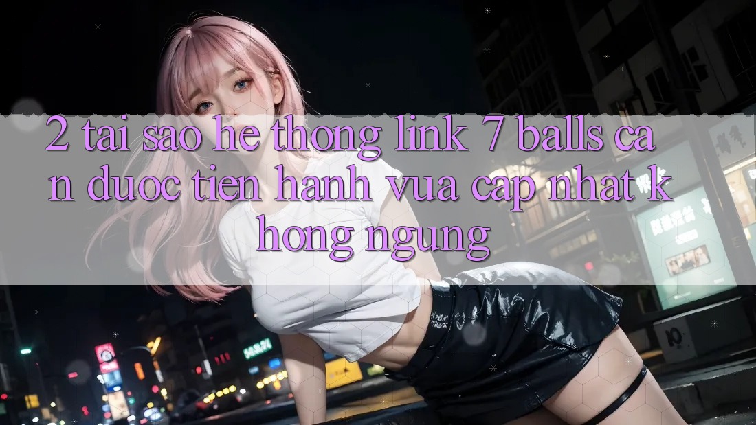 2. Tại Sao Hệ Thống Link 7 balls Cần Được “Tiến hành Vừa cập nhật” Không ngừng? 2. Tại Sao Hệ Thống Link 7 balls Cần Được “Tiến hành Vừa cập nhật” Không ngừng?