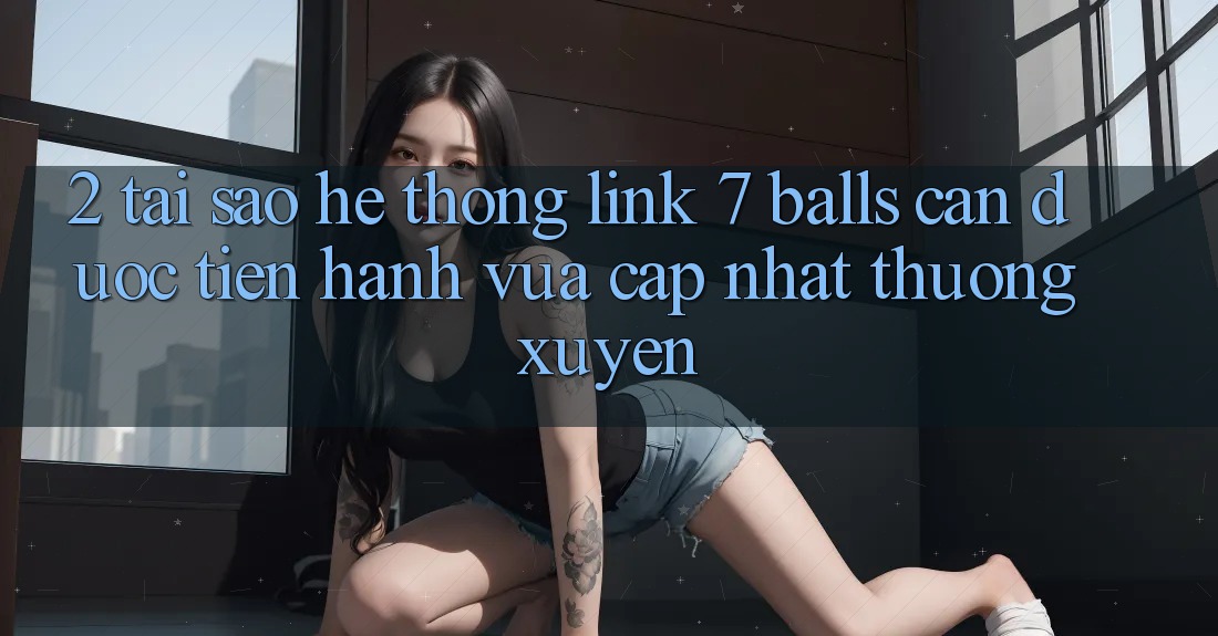 2. Tại Sao Hệ Thống Link 7 balls Cần Được “Tiến hành Vừa cập nhật” Thường xuyên?