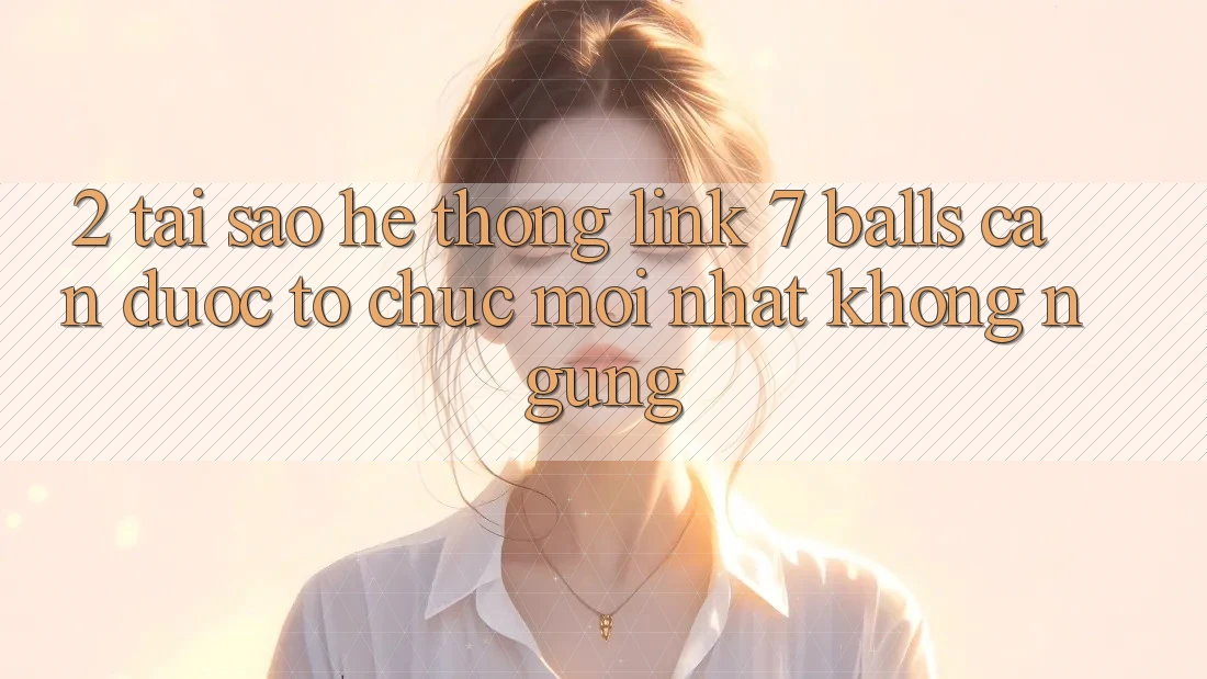 2. Tại Sao Hệ Thống Link 7 balls Cần Được “Tổ chức Mới nhất” Không ngừng?