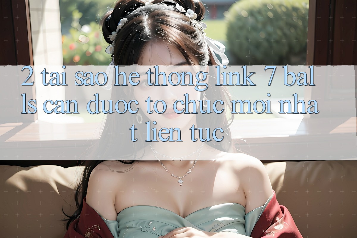 2. Tại Sao Hệ Thống Link 7 balls Cần Được “Tổ chức Mới nhất” Liên Tục? 2. Tại Sao Hệ Thống Link 7 balls Cần Được “Tổ chức Mới nhất” Liên Tục?