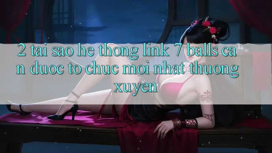 2. Tại Sao Hệ Thống Link 7 balls Cần Được “Tổ chức Mới nhất” Thường xuyên? 2. Tại Sao Hệ Thống Link 7 balls Cần Được “Tổ chức Mới nhất” Thường xuyên?