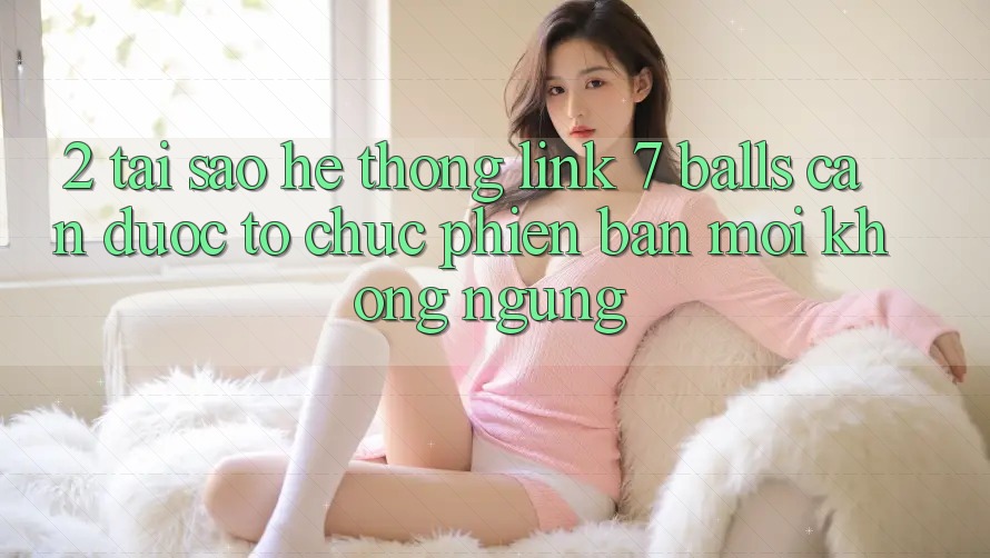2. Tại Sao Hệ Thống Link 7 balls Cần Được “Tổ chức Phiên bản mới” Không ngừng? 2. Tại Sao Hệ Thống Link 7 balls Cần Được “Tổ chức Phiên bản mới” Không ngừng?