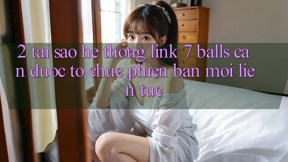 2. Tại Sao Hệ Thống Link 7 balls Cần Được “Tổ chức Phiên bản mới” Liên Tục? 2. Tại Sao Hệ Thống Link 7 balls Cần Được “Tổ chức Phiên bản mới” Liên Tục?