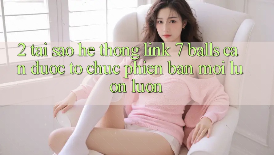2. Tại Sao Hệ Thống Link 7 balls Cần Được “Tổ chức Phiên bản mới” Luôn luôn? 2. Tại Sao Hệ Thống Link 7 balls Cần Được “Tổ chức Phiên bản mới” Luôn luôn?