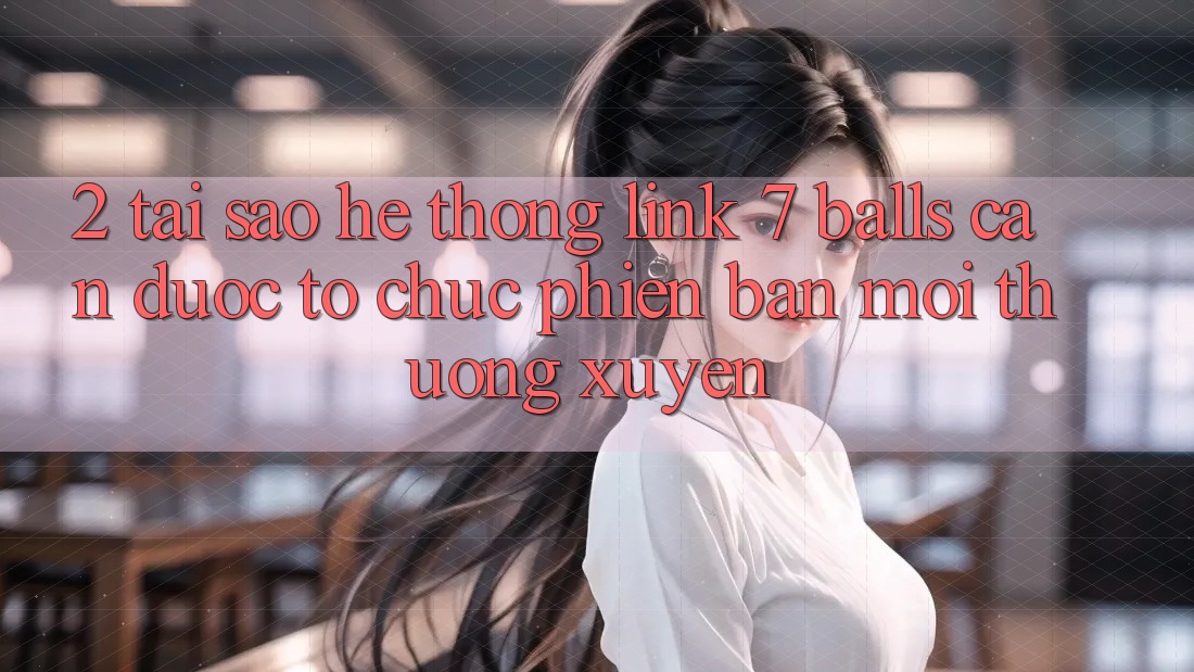 2. Tại Sao Hệ Thống Link 7 balls Cần Được “Tổ chức Phiên bản mới” Thường xuyên?