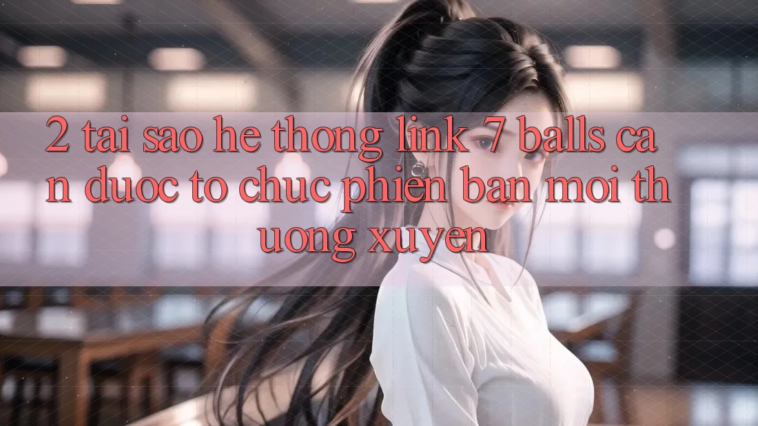 2. Tại Sao Hệ Thống Link 7 balls Cần Được “Tổ chức Phiên bản mới” Thường xuyên? 2. Tại Sao Hệ Thống Link 7 balls Cần Được “Tổ chức Phiên bản mới” Thường xuyên?