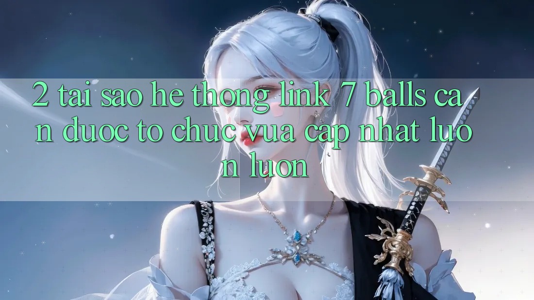 2. Tại Sao Hệ Thống Link 7 balls Cần Được “Tổ chức Vừa cập nhật” Luôn luôn? 2. Tại Sao Hệ Thống Link 7 balls Cần Được “Tổ chức Vừa cập nhật” Luôn luôn?