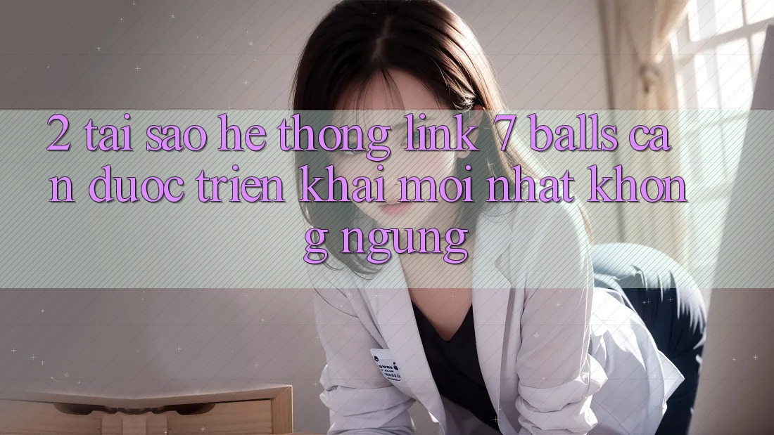 2. Tại Sao Hệ Thống Link 7 balls Cần Được “Triển khai Mới nhất” Không ngừng?