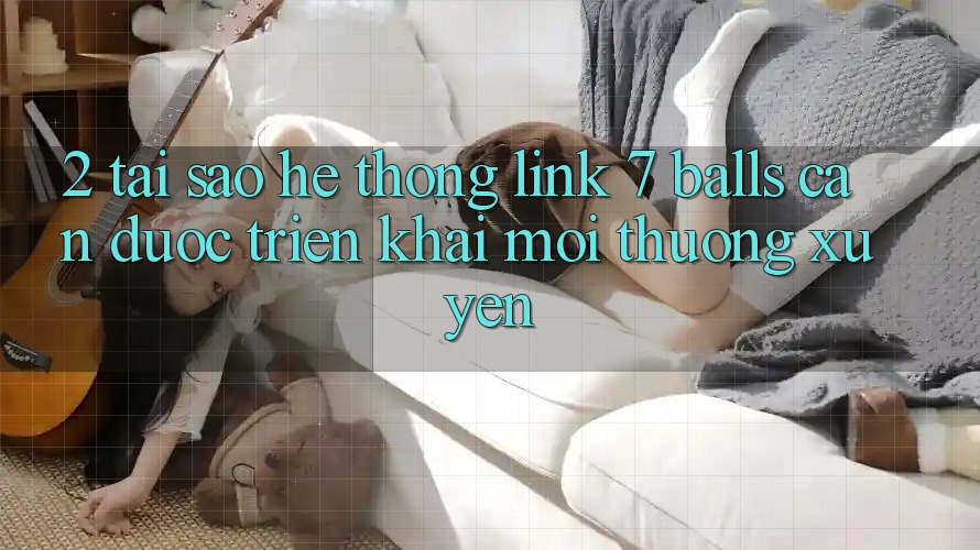 2. Tại Sao Hệ Thống Link 7 balls Cần Được “Triển khai Mới” Thường xuyên? 2. Tại Sao Hệ Thống Link 7 balls Cần Được “Triển khai Mới” Thường xuyên?