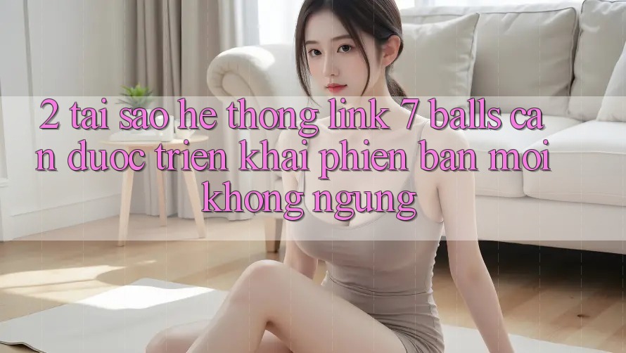 2. Tại Sao Hệ Thống Link 7 balls Cần Được “Triển khai Phiên bản mới” Không ngừng?