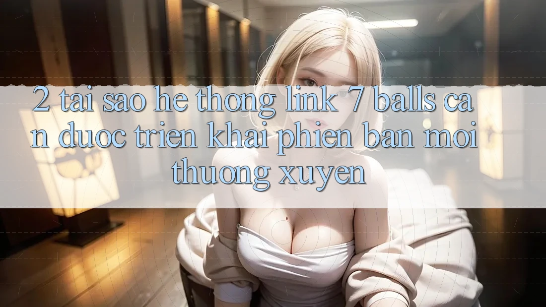 2. Tại Sao Hệ Thống Link 7 balls Cần Được “Triển khai Phiên bản mới” Thường xuyên? 2. Tại Sao Hệ Thống Link 7 balls Cần Được “Triển khai Phiên bản mới” Thường xuyên?