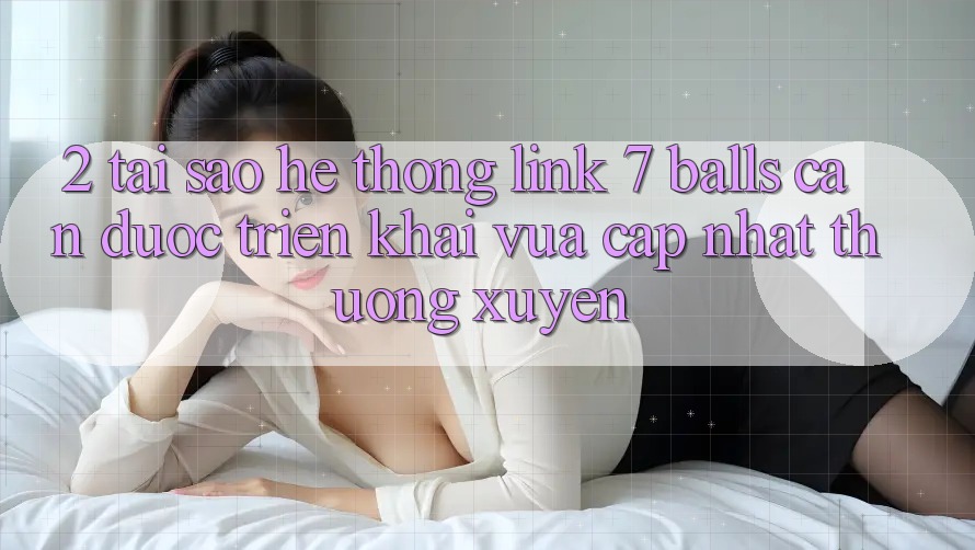 2. Tại Sao Hệ Thống Link 7 balls Cần Được “Triển khai Vừa cập nhật” Thường xuyên? 2. Tại Sao Hệ Thống Link 7 balls Cần Được “Triển khai Vừa cập nhật” Thường xuyên?