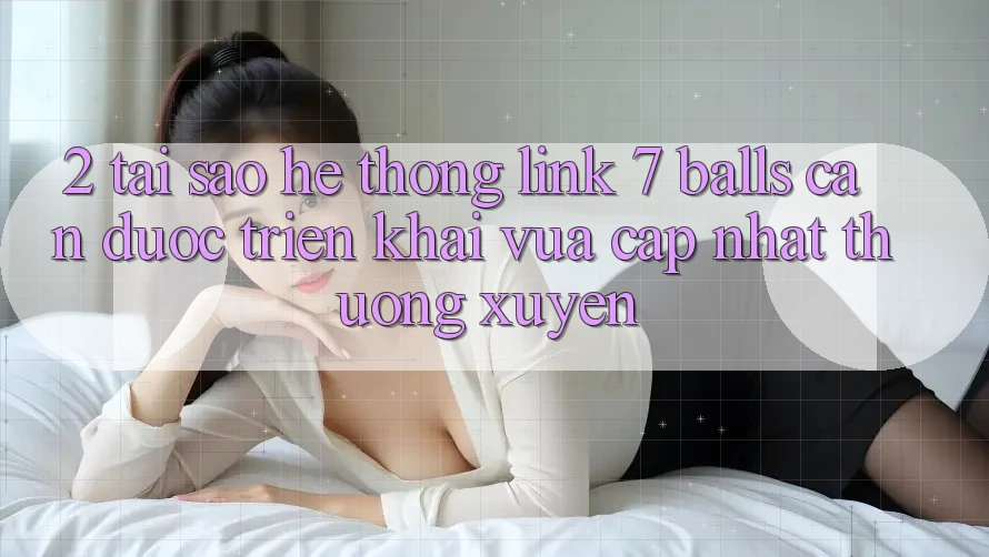 2. Tại Sao Hệ Thống Link 7 balls Cần Được “Triển khai Vừa cập nhật” Thường xuyên?