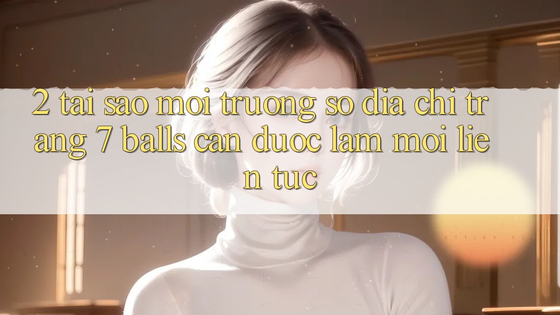 2. Tại Sao Môi trường số Địa chỉ trang 7 balls Cần Được “Làm Mới” Liên Tục?