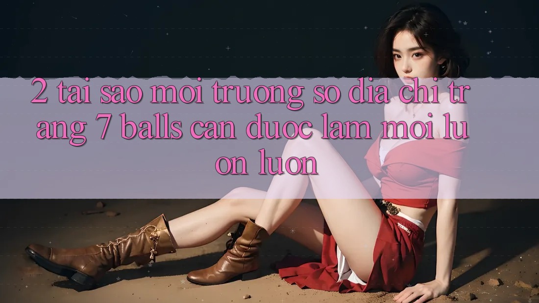 2. Tại Sao Môi trường số Địa chỉ trang 7 balls Cần Được “Làm Mới” Luôn luôn?
