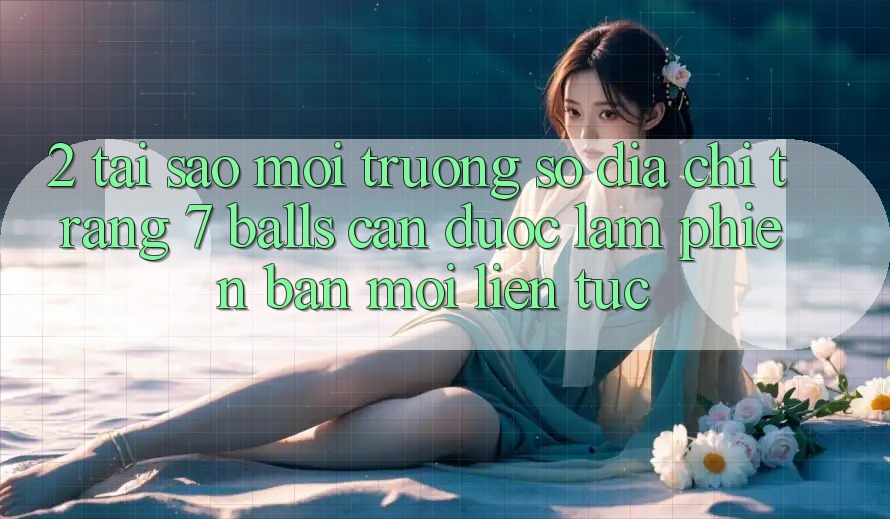 2. Tại Sao Môi trường số Địa chỉ trang 7 balls Cần Được “Làm Phiên bản mới” Liên Tục?