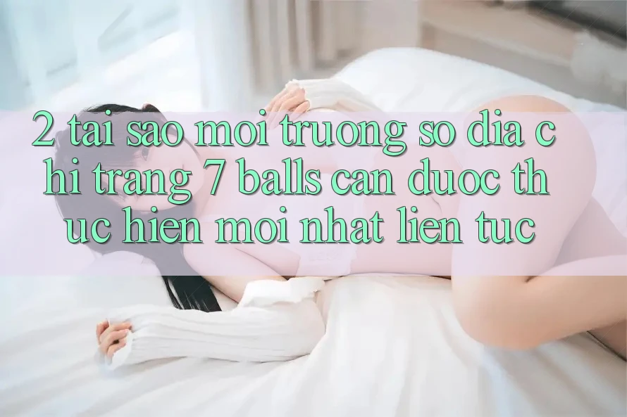2. Tại Sao Môi trường số Địa chỉ trang 7 balls Cần Được “Thực hiện Mới nhất” Liên tục?