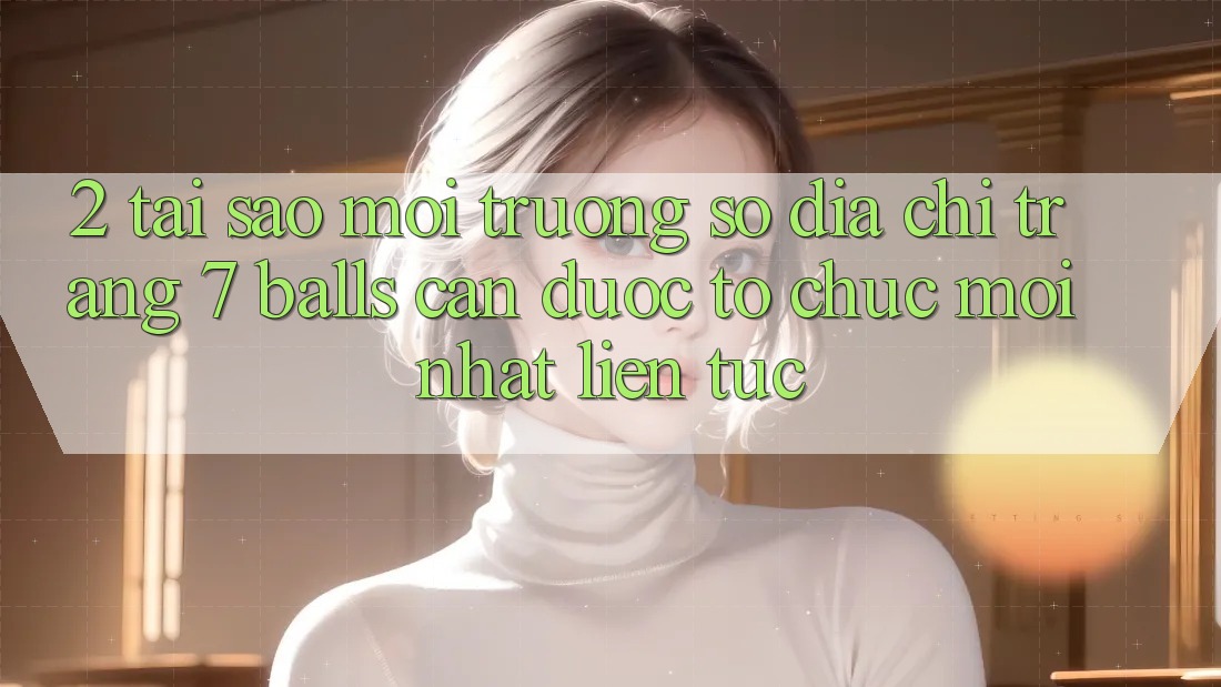 2. Tại Sao Môi trường số Địa chỉ trang 7 balls Cần Được “Tổ chức Mới nhất” Liên tục?
