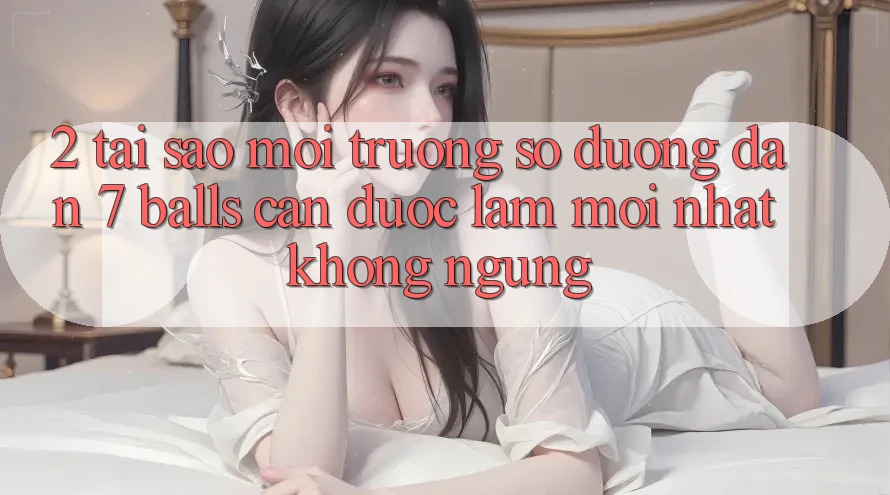 2. Tại Sao Môi trường số Đường dẫn 7 balls Cần Được “Làm Mới nhất” Không ngừng?
