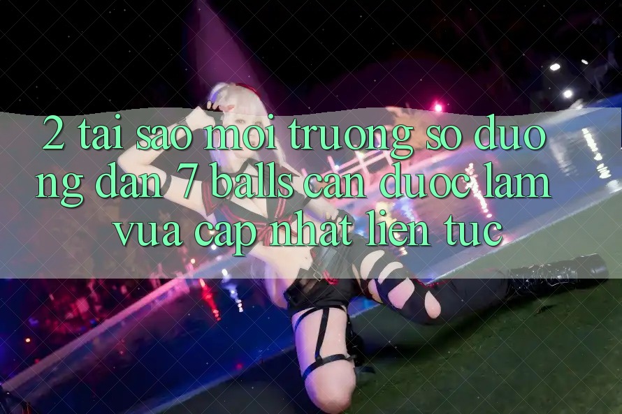 2. Tại Sao Môi trường số Đường dẫn 7 balls Cần Được “Làm Vừa cập nhật” Liên tục? 2. Tại Sao Môi trường số Đường dẫn 7 balls Cần Được “Làm Vừa cập nhật” Liên tục?