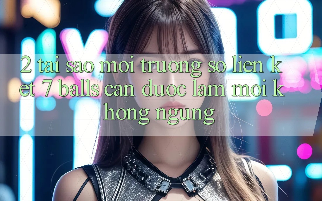 2. Tại Sao Môi trường số Liên kết 7 balls Cần Được “Làm Mới” Không ngừng? 2. Tại Sao Môi trường số Liên kết 7 balls Cần Được “Làm Mới” Không ngừng?