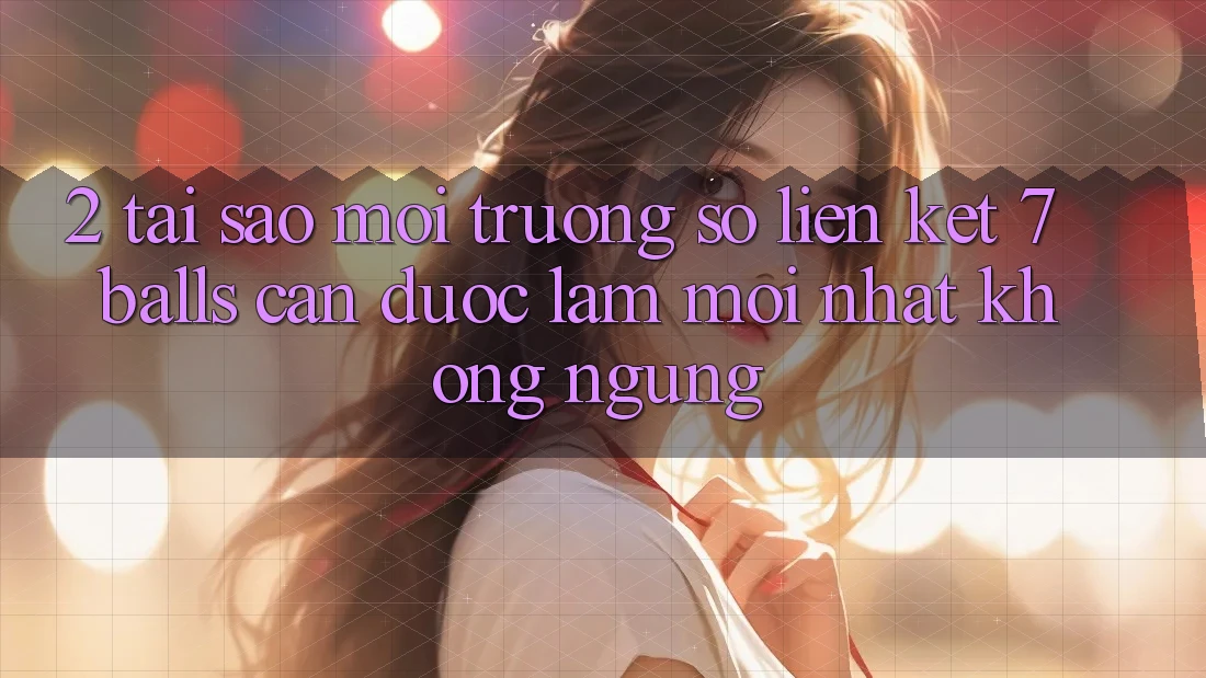 2. Tại Sao Môi trường số Liên kết 7 balls Cần Được “Làm Mới nhất” Không ngừng?