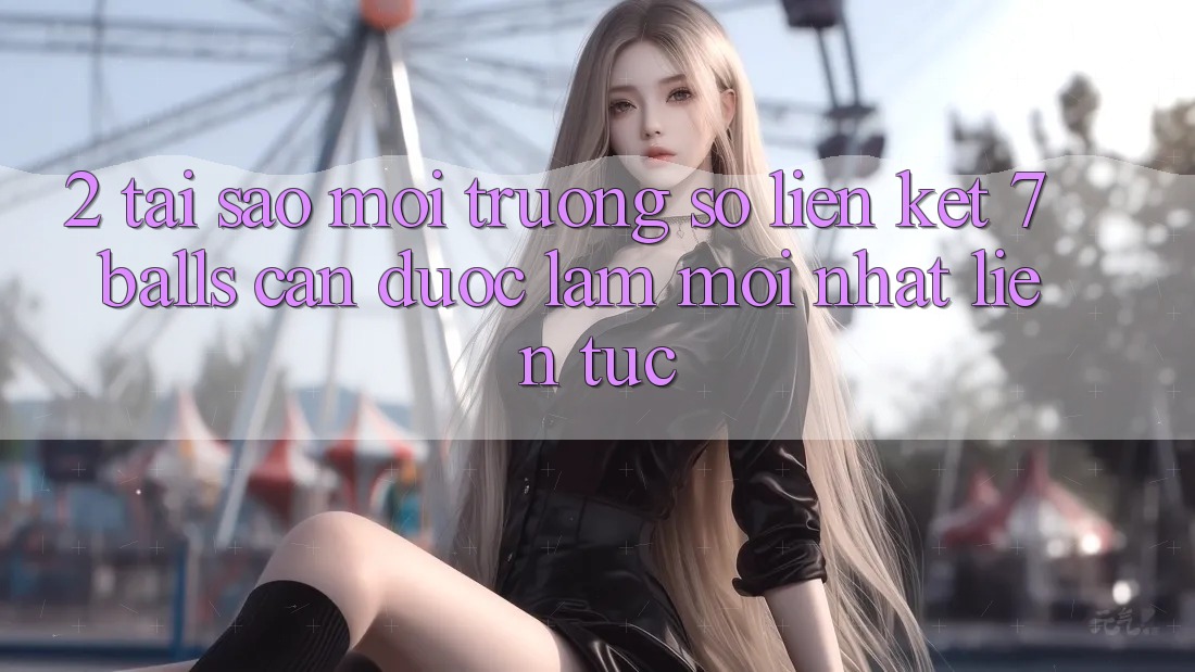 2. Tại Sao Môi trường số Liên kết 7 balls Cần Được “Làm Mới nhất” Liên Tục? 2. Tại Sao Môi trường số Liên kết 7 balls Cần Được “Làm Mới nhất” Liên Tục?