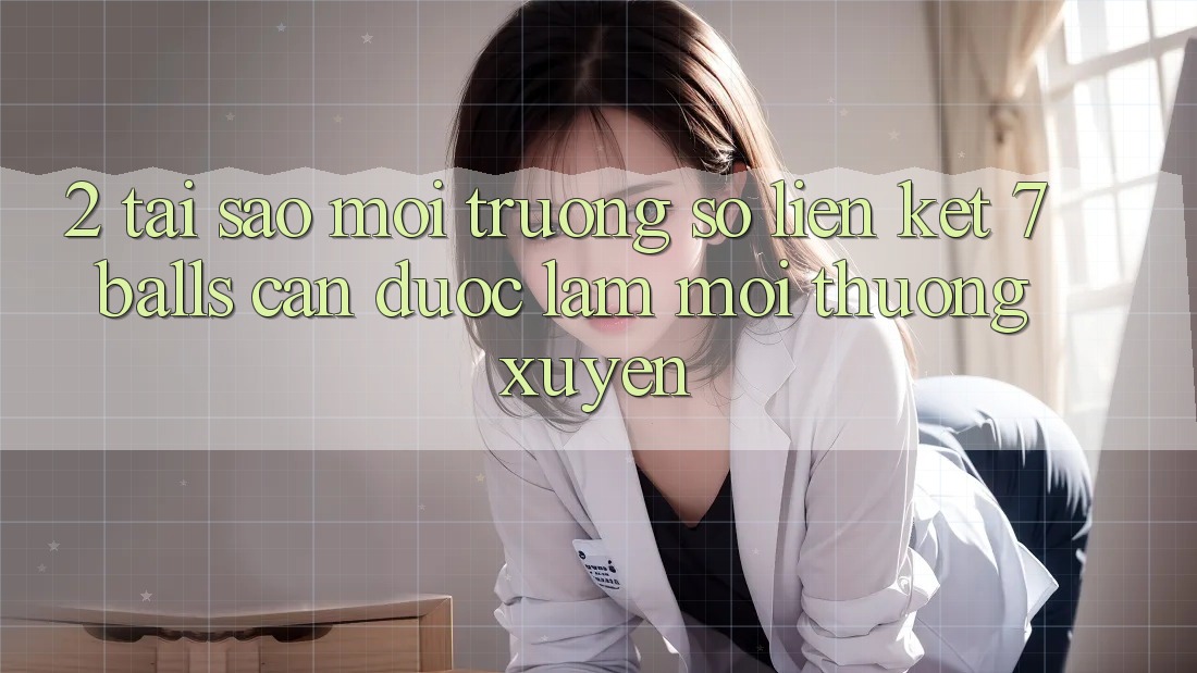 2. Tại Sao Môi trường số Liên kết 7 balls Cần Được “Làm Mới” Thường xuyên?