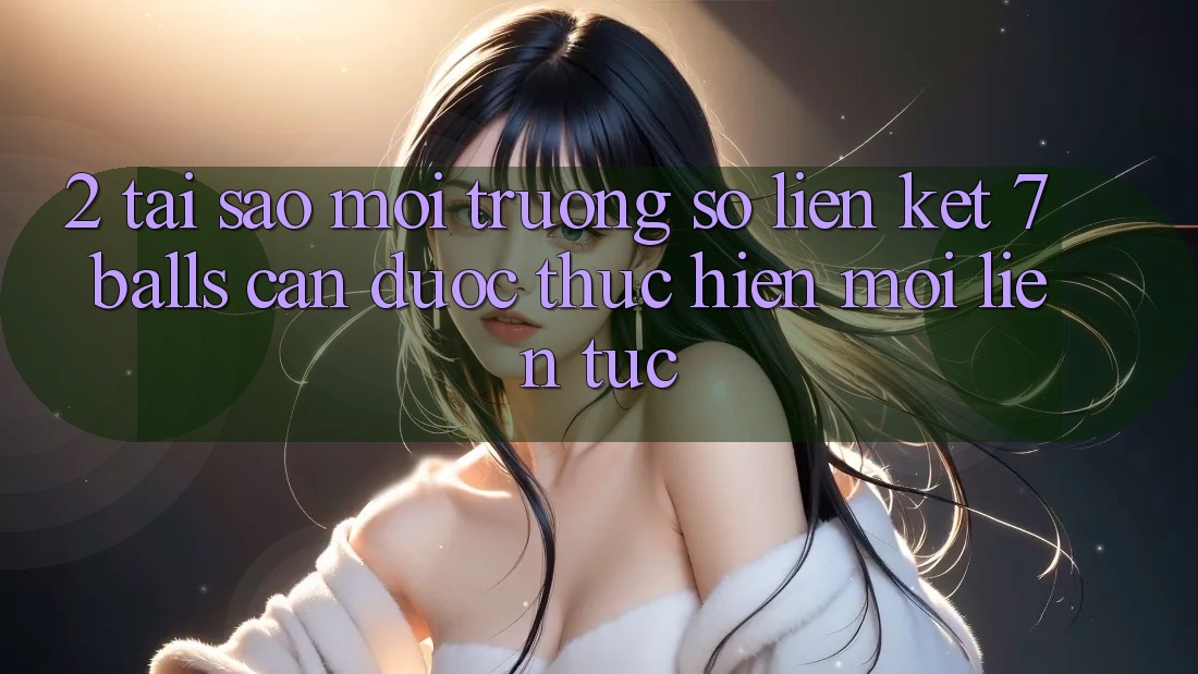 2. Tại Sao Môi trường số Liên kết 7 balls Cần Được “Thực hiện Mới” Liên Tục?