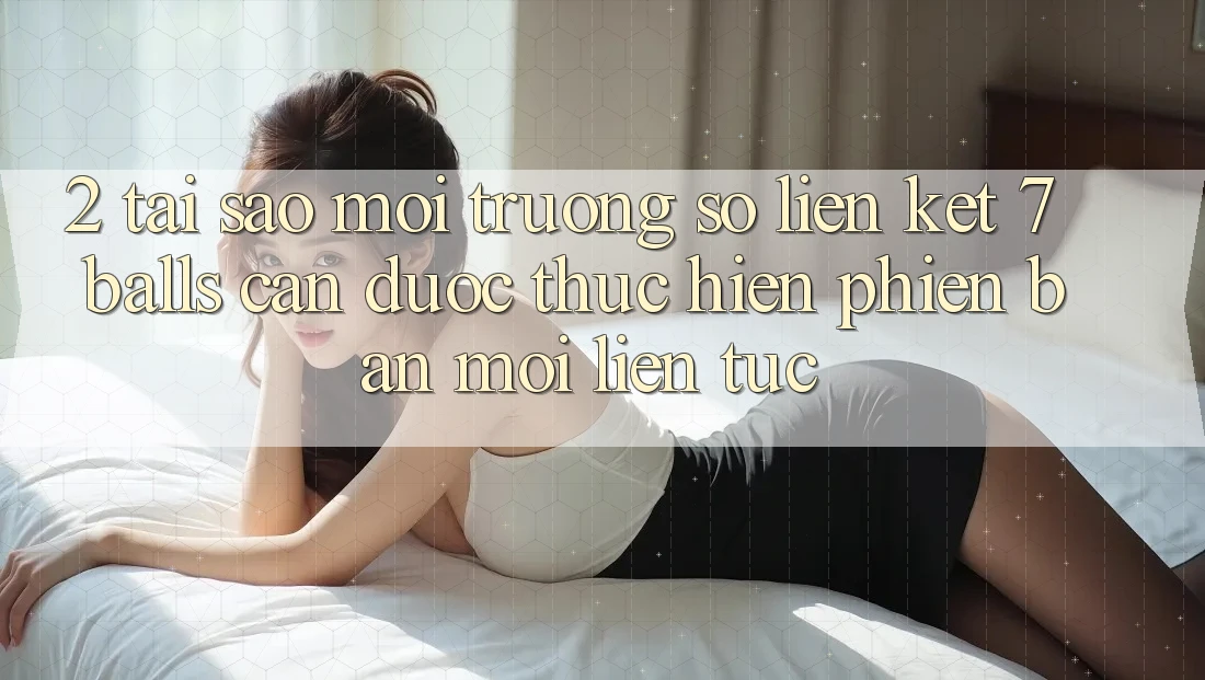 2. Tại Sao Môi trường số Liên kết 7 balls Cần Được “Thực hiện Phiên bản mới” Liên Tục?