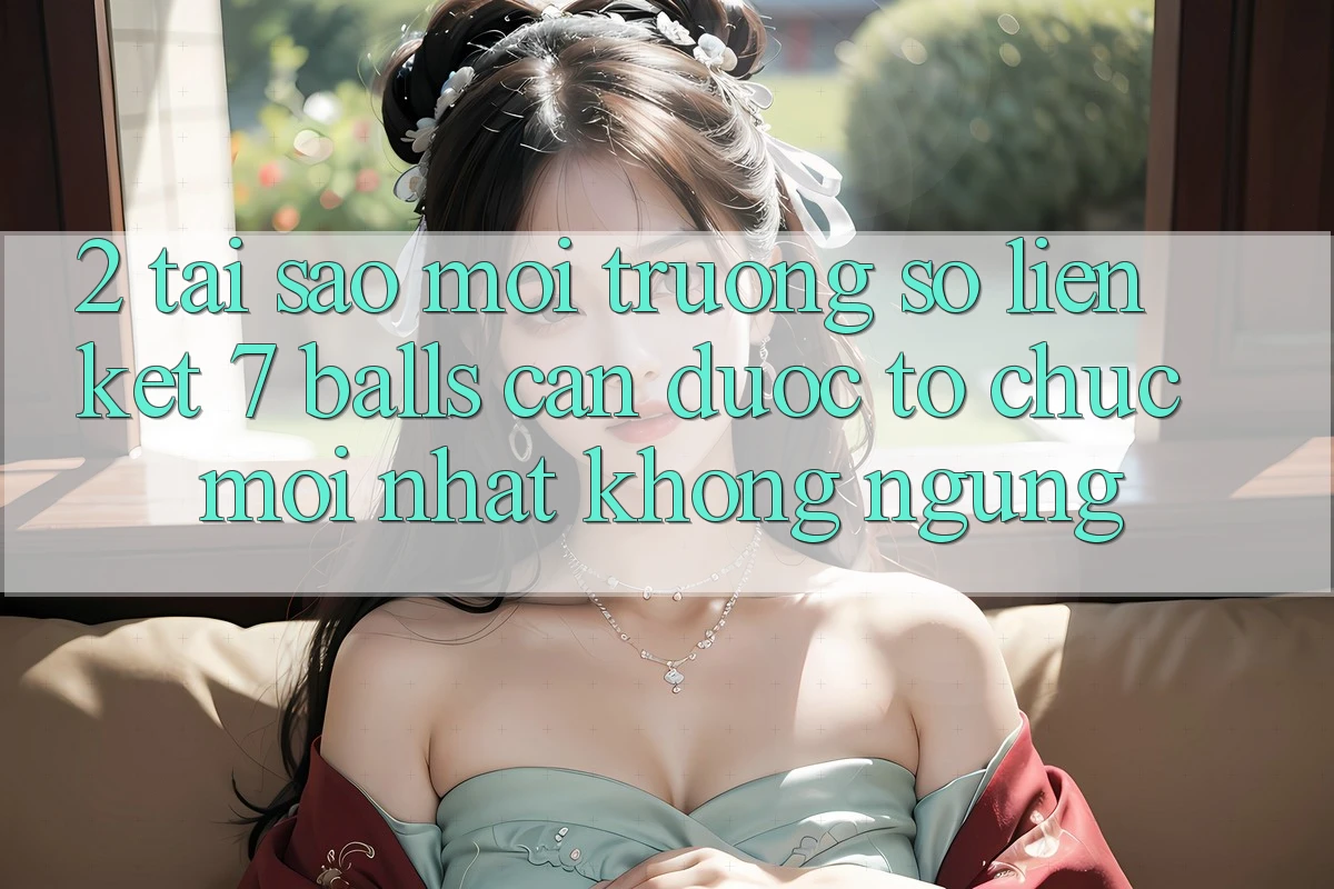 2. Tại Sao Môi trường số Liên kết 7 balls Cần Được “Tổ chức Mới nhất” Không ngừng? 2. Tại Sao Môi trường số Liên kết 7 balls Cần Được “Tổ chức Mới nhất” Không ngừng?