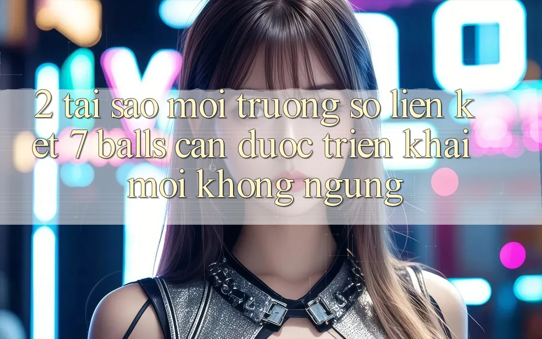 2. Tại Sao Môi trường số Liên kết 7 balls Cần Được “Triển khai Mới” Không ngừng?